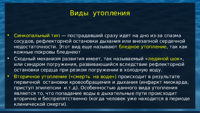 Виды утопления Синкопальный тип — пострадавший сразу идет на дно из-за спазма сосудов, рефлекторной остановки дыхания или внезапной сердечной недостаточности. Этот вид еще называют бледное утопление , так как кожные покровы бледнеют Сходный механизм развития имеет, так называемый « ледяной шок », или синдром погружения, развивающийся вследствие рефлекторной остановки сердца при резком погружении в холодную воду. Вторичное утопление («смерть  на воде») происходит в результате первичной  остановки кровообращения и дыхания (инфаркт миокарда, приступ эпилепсии  и.т.д). Особенностью данного вида утопления является то, что попадание воды в дыхательные пути происходит вторично и беспрепятственно (когда человек уже находится в периоде клинической смерти). 