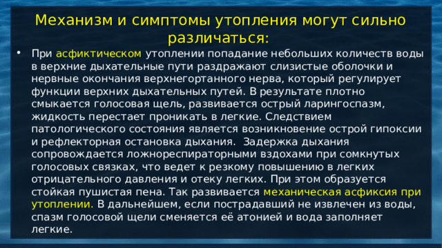 Механизм и симптомы утопления могут сильно различаться: При асфиктическом утоплении попадание небольших количеств воды в верхние дыхательные пути раздражают слизистые оболочки и нервные окончания верхнегортанного нерва, который регулирует функции верхних дыхательных путей. В результате плотно смыкается голосовая щель, развивается острый ларингоспазм, жидкость перестает проникать в легкие. Следствием патологического состояния является возникновение острой гипоксии и рефлекторная остановка дыхания.  Задержка дыхания сопровождается ложнореспираторными вздохами при сомкнутых голосовых связках, что ведет к резкому повышению в легких отрицательного давления и отеку легких. При этом образуется стойкая пушистая пена. Так развивается механическая асфиксия при утоплении. В дальнейшем, если пострадавший не извлечен из воды, спазм голосовой щели сменяется её атонией и вода заполняет легкие.  