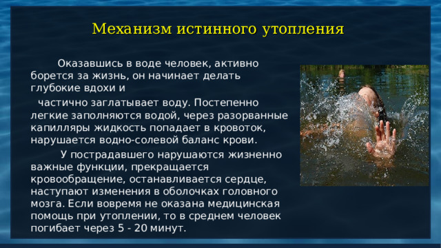 Механизм истинного утопления  Оказавшись в воде человек, активно борется за жизнь, он начинает делать глубокие вдохи и  частично заглатывает воду. Постепенно легкие заполняются водой, через разорванные капилляры жидкость попадает в кровоток, нарушается водно-солевой баланс крови.  У пострадавшего нарушаются жизненно важные функции, прекращается кровообращение, останавливается сердце, наступают изменения в оболочках головного мозга. Если вовремя не оказана медицинская помощь при утоплении, то в среднем человек погибает через 5 - 20 минут. 