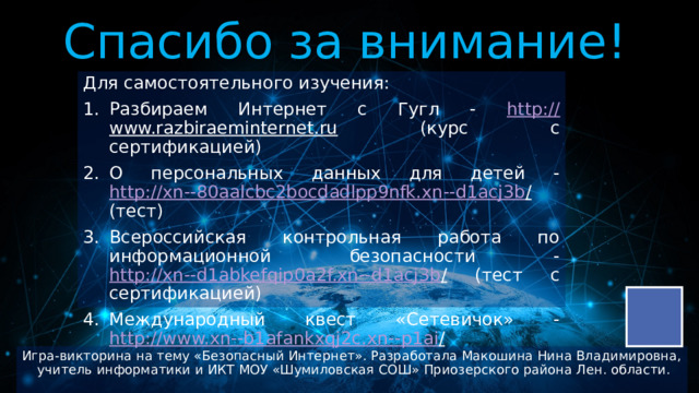 Спасибо за внимание! Для самостоятельного изучения: Разбираем Интернет с Гугл - http:// www.razbiraeminternet.ru (курс с сертификацией) О персональных данных для детей - http://xn--80aalcbc2bocdadlpp9nfk.xn--d1acj3b / (тест) Всероссийская контрольная работа по информационной безопасности - http://xn--d1abkefqip0a2f.xn--d1acj3b / (тест с сертификацией) Международный квест «Сетевичок» - http://www.xn--b1afankxqj2c.xn--p1ai /  Игра-викторина на тему «Безопасный Интернет». Разработала Макошина Нина Владимировна, учитель информатики и ИКТ МОУ «Шумиловская СОШ» Приозерского района Лен. области. 