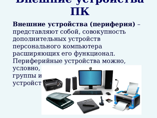 Внешние устройства ПК  Внешние устройства (периферия) – представляют собой, совокупность дополнительных устройств персонального компьютера расширяющих его функционал. Периферийные устройства можно, условно, разделить на две основные группы исходя из их назначения: устройства ввода и устройства вывода. 