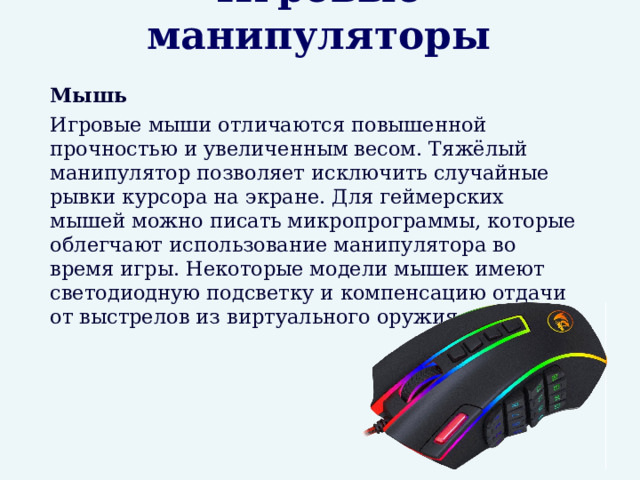 Игровые манипуляторы  Мышь  Игровые мыши отличаются повышенной прочностью и увеличенным весом. Тяжёлый манипулятор позволяет исключить случайные рывки курсора на экране. Для геймерских мышей можно писать микропрограммы, которые облегчают использование манипулятора во время игры. Некоторые модели мышек имеют светодиодную подсветку и компенсацию отдачи от выстрелов из виртуального оружия. 