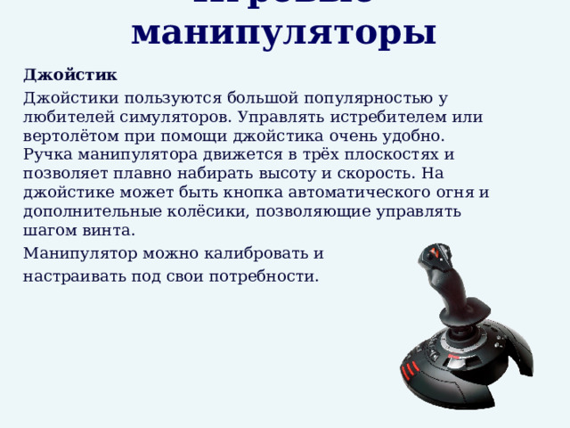 Игровые манипуляторы  Джойстик  Джойстики пользуются большой популярностью у любителей симуляторов. Управлять истребителем или вертолётом при помощи джойстика очень удобно. Ручка манипулятора движется в трёх плоскостях и позволяет плавно набирать высоту и скорость. На джойстике может быть кнопка автоматического огня и дополнительные колёсики, позволяющие управлять шагом винта.  Манипулятор можно калибровать и  настраивать под свои потребности. 
