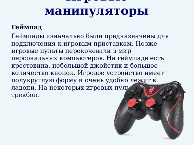Игровые манипуляторы  Геймпад  Геймпады изначально были предназначены для подключения к игровым приставкам. Позже игровые пульты перекочевали в мир персональных компьютеров. На геймпаде есть крестовина, небольшой джойстик и большое количество кнопок. Игровое устройство имеет полукруглую форму и очень удобно лежит в ладони. На некоторых игровых пультах есть трекбол. 