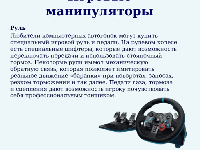 Игровые манипуляторы  Руль  Любители компьютерных автогонок могут купить специальный игровой руль и педали. На рулевом колесе есть специальные шифтеры, которые дают возможность переключать передачи и использовать стояночный тормоз. Некоторые рули имеют механическую обратную связь, которая позволяет имитировать реальное движение «баранки» при поворотах, заносах, резком торможении и так далее. Педали газа, тормоза и сцепления дают возможность игроку почувствовать себя профессиональным гонщиком. 