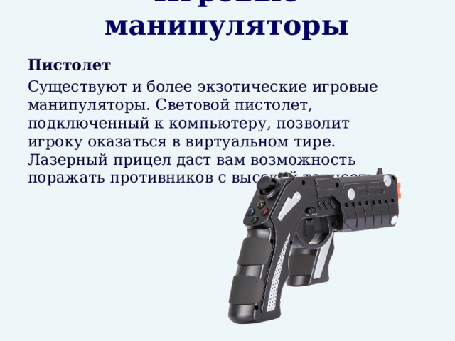 Игровые манипуляторы  Пистолет  Существуют и более экзотические игровые манипуляторы. Световой пистолет, подключенный к компьютеру, позволит игроку оказаться в виртуальном тире. Лазерный прицел даст вам возможность поражать противников с высокой точностью. 