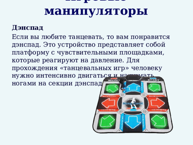 Игровые манипуляторы  Дэнспад  Если вы любите танцевать, то вам понравится дэнспад. Это устройство представляет собой платформу с чувствительными площадками, которые реагируют на давление. Для прохождения «танцевальных игр» человеку нужно интенсивно двигаться и нажимать ногами на секции дэнспада. 