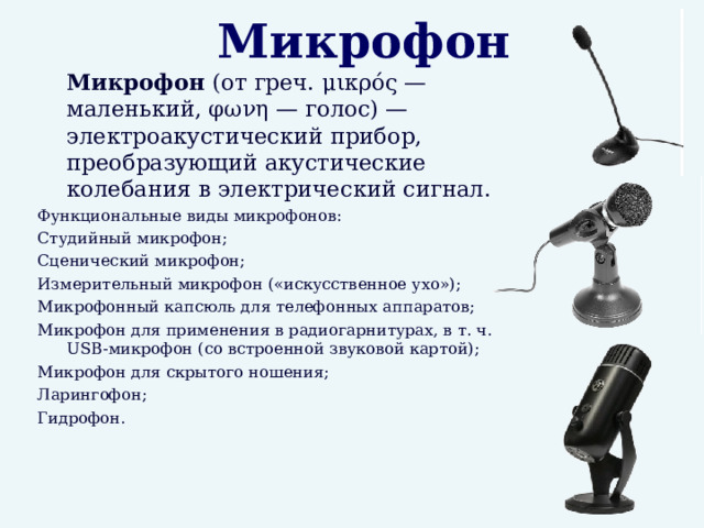 Микрофон  Микрофон (от греч. μικρός — маленький, φωνη — голос) — электроакустический прибор, преобразующий акустические колебания в электрический сигнал. Функциональные виды микрофонов: Студийный микрофон; Сценический микрофон; Измерительный микрофон («искусственное ухо»); Микрофонный капсюль для телефонных аппаратов; Микрофон для применения в радиогарнитурах, в т. ч. USB-микрофон (со встроенной звуковой картой); Микрофон для скрытого ношения; Ларингофон; Гидрофон.  