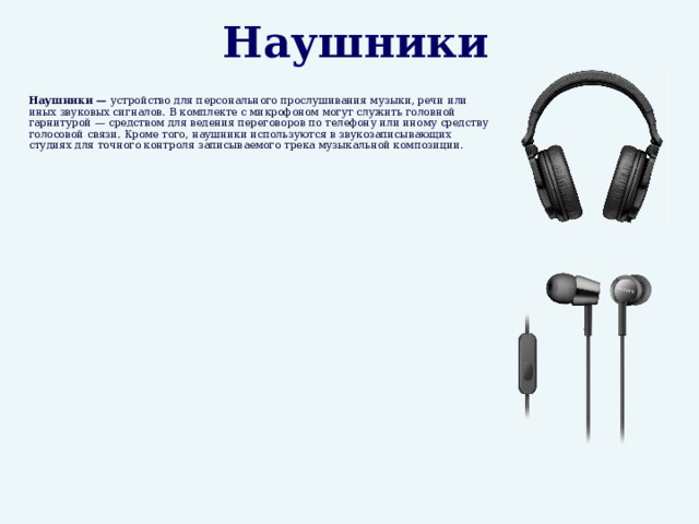 Наушники  Наушники — устройство для персонального прослушивания музыки, речи или иных звуковых сигналов. В комплекте с микрофоном могут служить головной гарнитурой — средством для ведения переговоров по телефону или иному средству голосовой связи. Кроме того, наушники используются в звукозаписывающих студиях для точного контроля записываемого трека музыкальной композиции. 