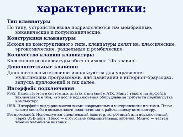 Важные характеристики: Тип клавиатуры По типу, устройства ввода подразделяются на: мембранные, механические и полумеханические. Конструкция клавиатуры Исходя из конструктивного типа, клавиатуры делят на: классические, эргономические, раздельные и ромбические. Количество клавиш клавиатуры Классические клавиатуры обычно имеют 105 клавиш. Дополнительные клавиши Дополнительные клавиши используются для управления мультимедиа программами, для навигации в интернет-браузерах, запуска приложений и так далее. Интерфейс подключения PS/2. Используется в системных платах с питанием ATX. Минус такого интерфейса заключается в том, что после подключения оборудования требуется перезагрузка компьютера. USB. Интерфейс поддерживается всеми современными материнскими платами. Плюс такого способа в возможности подключения к работающему компьютеру. Беспроводной. Используется специальный адаптер, встроенный или подключенный через USB-порт . Плюс — отсутствие соединительных кабелей. Минус — частая замена элементов питания. 
