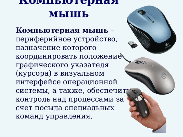 Компьютерная мышь  Компьютерная мышь – периферийное устройство, назначение которого координировать положение графического указателя (курсора) в визуальном интерфейсе операционной системы, а также, обеспечить контроль над процессами за счет посыла специальных команд управления. 
