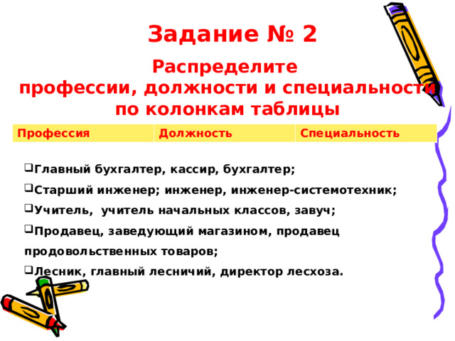 Задание № 2 Распределите профессии, должности и специальности по колонкам таблицы Профессия Должность Специальность Главный бухгалтер, кассир, бухгалтер; Старший инженер; инженер, инженер-системотехник; Учитель, учитель начальных классов, завуч; Продавец, заведующий магазином, продавец продовольственных товаров; Лесник, главный лесничий, директор лесхоза.   