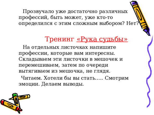  Прозвучало уже достаточно различных профессий, быть может, уже кто-то определился с этим сложным выбором? Нет?  Тренинг «Рука судьбы»  На отдельных листочках напишите профессии, которые вам интересны. Складываем эти листочки в мешочек и перемешиваем, затем по очереди вытягиваем из мешочка, не глядя.  Читаем. Хотели бы вы стать….. Смотрим эмоции. Делаем выводы. 