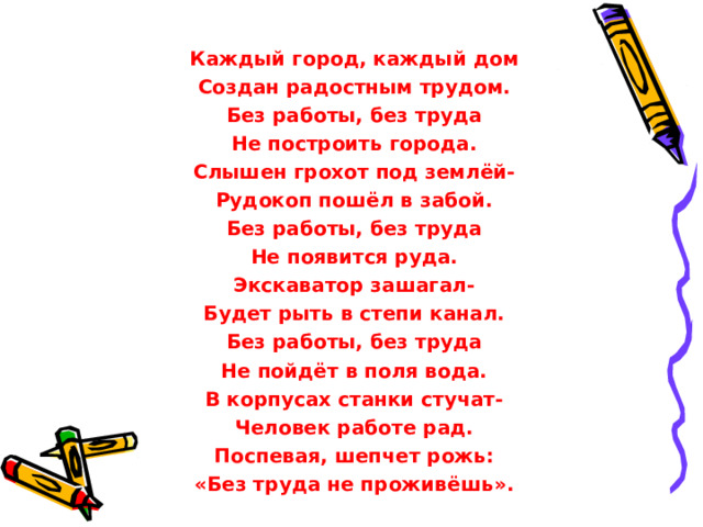  Каждый город, каждый дом Создан радостным трудом. Без работы, без труда Не построить города. Слышен грохот под землёй- Рудокоп пошёл в забой. Без работы, без труда Не появится руда. Экскаватор зашагал- Будет рыть в степи канал. Без работы, без труда Не пойдёт в поля вода. В корпусах станки стучат- Человек работе рад. Поспевая, шепчет рожь: «Без труда не проживёшь».  