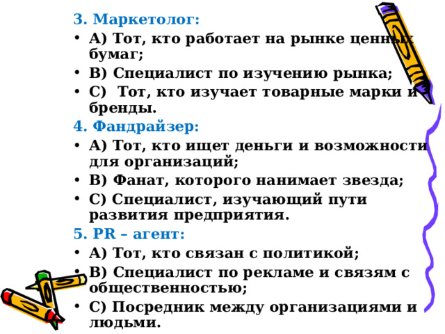 3. Маркетолог: А) Тот, кто работает на рынке ценных бумаг; В) Специалист по изучению рынка; С) Тот, кто изучает товарные марки и бренды. 4. Фандрайзер: А) Тот, кто ищет деньги и возможности для организаций; В) Фанат, которого нанимает звезда; С) Специалист, изучающий пути развития предприятия. 5. PR – агент : А) Тот, кто связан с политикой; В) Специалист по рекламе и связям с общественностью; С) Посредник между организациями и людьми.  