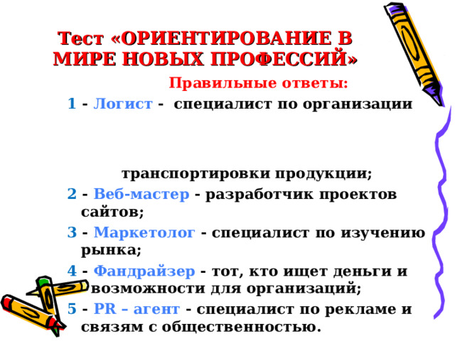 Тест «ОРИЕНТИРОВАНИЕ В МИРЕ НОВЫХ ПРОФЕССИЙ» Правильные ответы: 1 - Логист - специалист по организации транспортировки продукции; 2 - Веб-мастер - разработчик проектов сайтов; 3 - Маркетолог - специалист по изучению рынка; 4 - Фандрайзер - тот, кто ищет деньги и возможности для организаций; 5 - PR – агент - специалист по рекламе и связям с общественностью. 