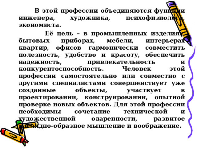  В этой профессии объединяются функции инженера, художника, психофизиолога, экономиста.  Её цель – в промышленных изделиях, бытовых приборах, мебели, интерьерах квартир, офисов гармонически совместить полезность, удобство и красоту, обеспечить надежность, привлекательность и конкурентоспособность. Человек этой профессии самостоятельно или совместно с другими специалистами совершенствует уже созданные объекты, участвует в проектировании, конструировании, опытной проверке новых объектов. Для этой профессии необходимы сочетание технической и художественной одаренности, развитое наглядно-образное мышление и воображение.  