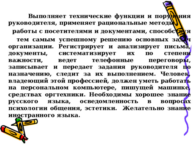  Выполняет технические функции и поручения руководителя, применяет рациональные методы  работы с посетителями и документами, способствуя  тем самым успешному решению основных задач организации. Регистрирует и анализирует письма, документы, систематизирует их по степени важности, ведет телефонные переговоры, записывает и передает задания руководителя по назначению, следит за их выполнением. Человек, владеющий этой профессией, должен уметь работать на персональном компьютере, пишущей машинке, средствах оргтехники. Необходимы хорошее знание русского языка, осведомленность в вопросах психологии общения, эстетики. Желательно знание иностранного языка.  