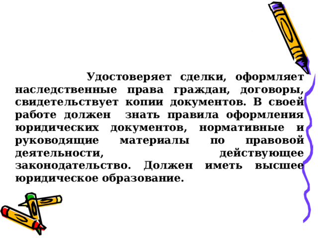      Удостоверяет сделки, оформляет наследственные права граждан, договоры, свидетельствует копии документов. В своей работе должен знать правила оформления юридических документов, нормативные и руководящие материалы по правовой деятельности, действующее законодательство. Должен иметь высшее юридическое образование.  