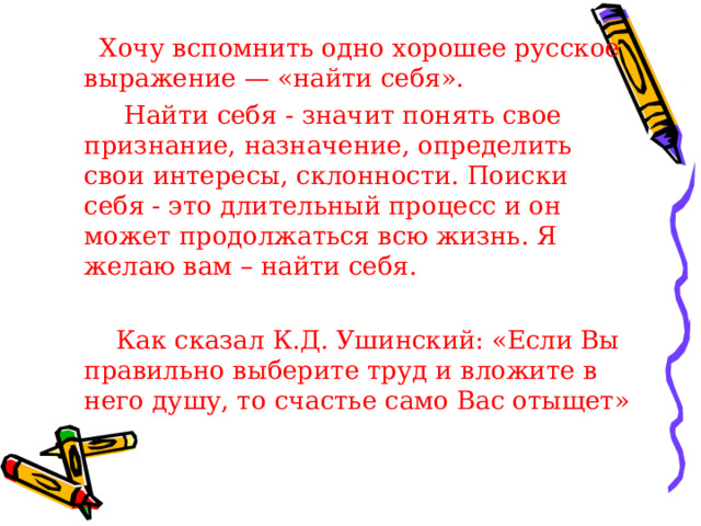  Хочу вспомнить одно хорошее русское выражение — «найти себя».   Найти себя - значит понять свое признание, назначение, определить свои интересы, склонности. Поиски себя - это длительный процесс и он может продолжаться всю жизнь. Я желаю вам – найти себя.    Как сказал К.Д. Ушинский: «Если Вы правильно выберите труд и вложите в него душу, то счастье само Вас отыщет» 