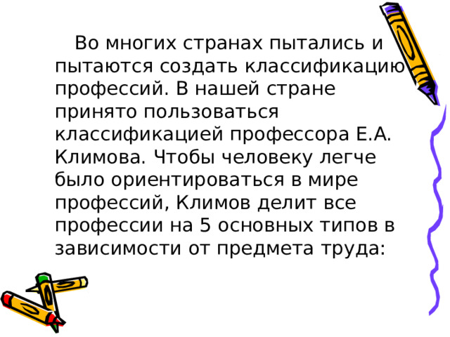  Во многих странах пытались и пытаются создать классификацию профессий. В нашей стране принято пользоваться классификацией профессора Е.А. Климова. Чтобы человеку легче было ориентироваться в мире профессий, Климов делит все профессии на 5 основных типов в зависимости от предмета труда: 