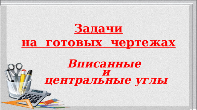 Задачи  на готовых чертежах Вписанные и центральные углы  