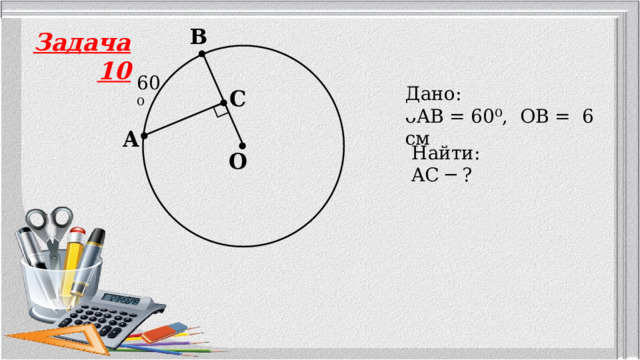 B Задача 10 60⁰ Дано: ᴗAB = 60⁰, OB = 6 см  C A Найти: AC ─ ? O 
