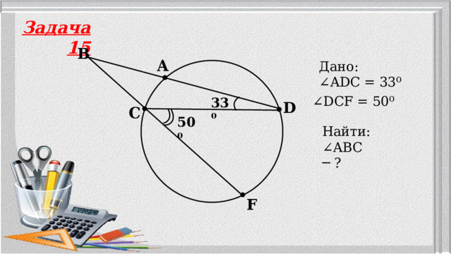 Задача 15 B A Дано: ∠ ADC = 33⁰ ∠ DCF = 50⁰ 33⁰ D C 50⁰ Найти: ∠ ABC ─ ? F 