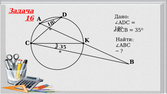 18⁰ 35⁰ Задача 16 D Дано: ∠ ADC = 18⁰ A ∠ KCB = 35⁰ Найти: ∠ ABC ─ ? K C B 