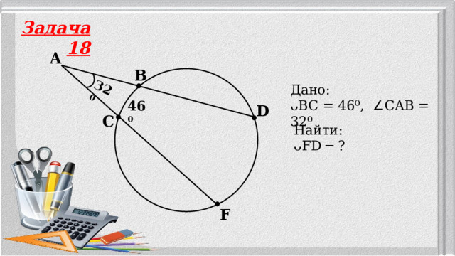 32⁰ Задача 18 A B Дано: ᴗBC = 46⁰, ∠ CAB = 32⁰ 46⁰ D C Найти: ᴗFD ─ ? F 