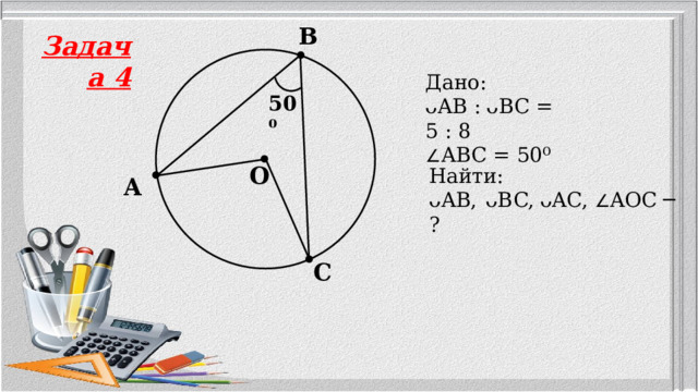 B Задача 4 Дано: ᴗAB :  ᴗBC = 5 : 8  ∠ ABC = 50⁰ 50⁰ O Найти: ᴗAB,  ᴗBC,  ᴗAC, ∠ AOC ─ ? A C 5 