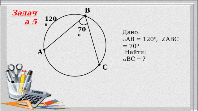 B Задача 5 120⁰ 70⁰ Дано: ᴗAB = 120⁰,  ∠ ABC = 70⁰ A  Найти: ᴗBC ─ ? C 