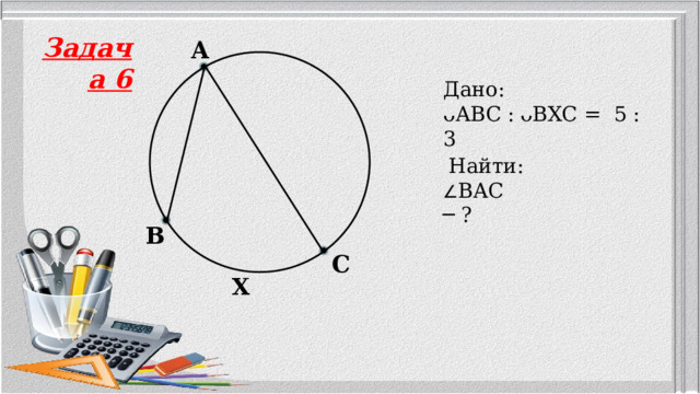 Задача 6 A Дано: ᴗABC :  ᴗBXC = 5 : 3   Найти: ∠ BAC ─ ? B C X 