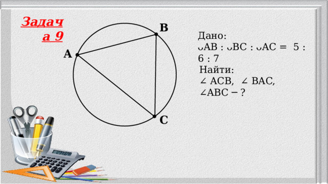 Задача 9 B Дано: ᴗAB : ᴗBC : ᴗAC = 5 : 6 : 7 A Найти: ∠ ACB, ∠ BAC, ∠ABC ─ ? C 