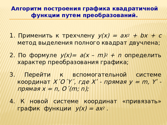 Алгоритм построения графика квадратичной функции путем преобразований. 1 . Применить к трехчлену y(x) = ax 2 + bx + c метод выделения полного квадрат двучлена; 2. По формуле y(x)= a(x  – m) 2 + n определить характер преобразования графика; 3. Перейти к вспомогательной системе координат X΄O΄Y΄, где Xʹ - прямая y = m, Yʹ - прямая x = n, O΄(m; n);  4. К новой системе координат «привязать» график функции y(x) = ax 2 . 