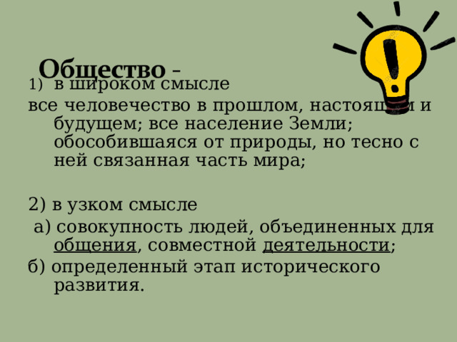 в широком смысле  все человечество в прошлом,  настоящем и  будущем;  все население Земли;  обособившаяся от природы,  но тесно с ней связанная часть мира; 2) в узком смысле  а) совокупность людей, объединенных для общения ,  совместной деятельности ; б) определенный этап исторического развития. 