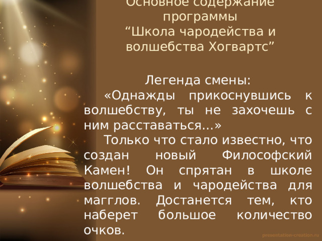 Основное содержание программы  “Школа чародейства и волшебства Хогвартс”   Легенда смены:  «Однажды прикоснувшись к волшебству, ты не захочешь с ним расставаться…»  Только что стало известно, что создан новый Философский Камен! Он спрятан в школе волшебства и чародейства для магглов. Достанется тем, кто наберет большое количество очков. 