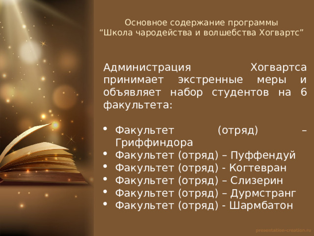 Основное содержание программы  “Школа чародейства и волшебства Хогвартс”   Администрация Хогвартса принимает экстренные меры и объявляет набор студентов на 6 факультета: Факультет (отряд) – Гриффиндора Факультет (отряд) – Пуффендуй Факультет (отряд) - Когтевран Факультет (отряд) – Слизерин Факультет (отряд) – Дурмстранг Факультет (отряд) - Шармбатон 