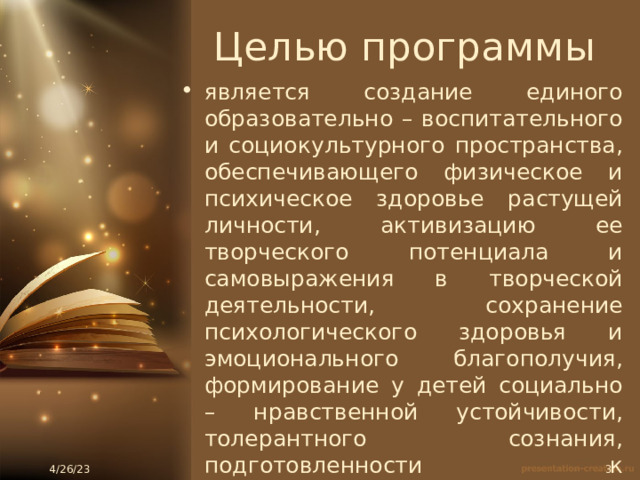 Целью программы является создание единого образовательно – воспитательного и социокультурного пространства, обеспечивающего физическое и психическое здоровье растущей личности, активизацию ее творческого потенциала и самовыражения в творческой деятельности, сохранение психологического здоровья и эмоционального благополучия, формирование у детей социально – нравственной устойчивости, толерантного сознания, подготовленности к жизнедеятельности в детском коллективе. 