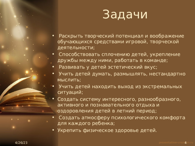 Задачи  Раскрыть творческий потенциал и воображение обучающихся средствами игровой, творческой деятельности;  Способствовать сплочению детей, укрепление дружбы между ними, работать в команде;  Развивать у детей эстетический вкус;  Учить детей думать, размышлять, нестандартно мыслить;  Учить детей находить выход из экстремальных ситуаций; Создать систему интересного, разнообразного, активного и познавательного отдыха и оздоровления детей в летний период;  Создать атмосферу психологического комфорта для каждого ребенка; Укрепить физическое здоровье детей. 