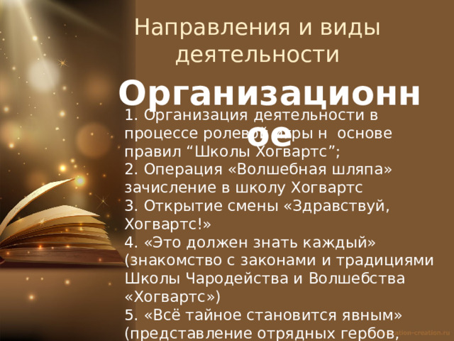 Направления и виды деятельности Организационное 1. Организация деятельности в процессе ролевой игры н основе правил “Школы Хогвартс”; 2. Операция «Волшебная шляпа» зачисление в школу Хогвартс 3. Открытие смены «Здравствуй, Хогвартс!» 4. «Это должен знать каждый» (знакомство с законами и традициями Школы Чародейства и Волшебства «Хогвартс») 5. «Всё тайное становится явным» (представление отрядных гербов, девизов) 6. «Волшебное прибытие