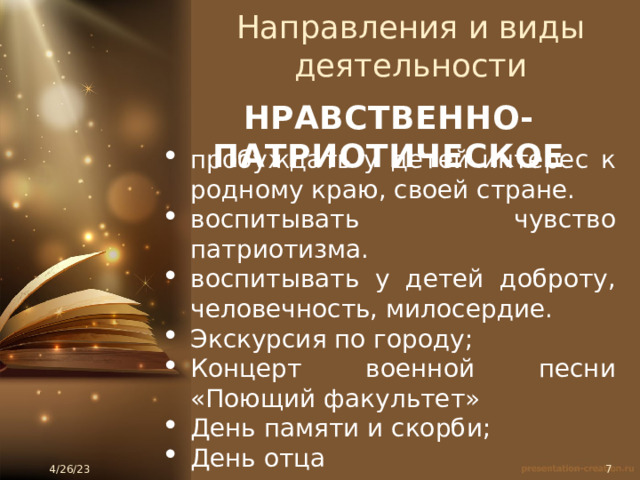 Направления и виды деятельности НРАВСТВЕННО-ПАТРИОТИЧЕСКОЕ пробуждать у детей интерес к родному краю, своей стране. воспитывать чувство патриотизма. воспитывать у детей доброту, человечность, милосердие. Экскурсия по городу; Концерт военной песни «Поющий факультет» День памяти и скорби; День отца 