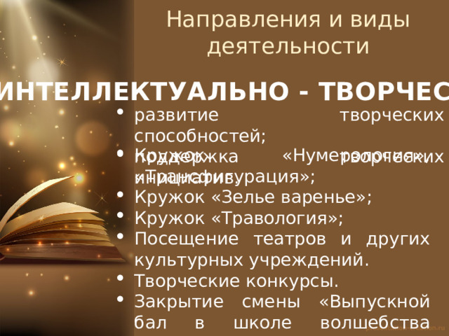 Направления и виды деятельности ИНТЕЛЛЕКТУАЛЬНО - ТВОРЧЕСКОЕ развитие творческих способностей; поддержка творческих инициатив. Кружок «Нумерология», «Трансфигурация»; Кружок «Зелье варенье»; Кружок «Травология»; Посещение театров и других культурных учреждений. Творческие конкурсы. Закрытие смены «Выпускной бал в школе волшебства Хогвартс» 