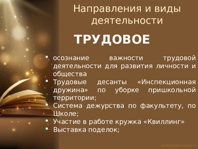 Направления и виды деятельности ТРУДОВОЕ осознание важности трудовой деятельности для развития личности и общества Трудовые десанты «Инспекционная дружина» по уборке пришкольной территории; Система дежурства по факультету, по Школе; Участие в работе кружка «Квиллинг» Выставка поделок; 