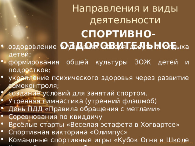 Направления и виды деятельности СПОРТИВНО-ОЗДОРОВИТЕЛЬНОЕ оздоровление в условиях лагеря досуга и отдыха детей; формирования общей культуры ЗОЖ детей и подростков; укрепление психического здоровья через развитие самоконтроля; создание условий для занятий спортом. Утренняя гимнастика (утренний флэшмоб) День ПДД «Правила обращения с метлами» Соревнования по квиддичу Весёлые старты «Веселая эстафета в Хогвартсе» Спортивная викторина «Олимпус» Командные спортивные игры «Кубок Огня в Школе Чародейства и волшебства» 