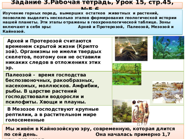 Задание 3.Рабочая тетрадь, Урок 15, стр.45, №5,6. Изучение горных пород, вымерших остатков животных и растений, позволило выделить несколько этапов формирования геологической истории нашей планеты. Эти этапы отражены в геохронологической таблице. Зоны включают в себя эры: Архей и Протерозой, Палеозой, Мезозой и Кайнозой.  Архей и Протерозой считаются временем скрытой жизни (Крипто­зой). Организмы не имели твердых скелетов, поэтому они не остави­ли никаких следов в отложениях этих эр. Палеозой - время господства беспозвоночных, ракообразных, насекомых, моллюсков. Амфибии, рыбы. В царстве растений господствовали водоросли и псилофиты. Хвощи и плауны.  В Мезозое господствуют крупные рептилии, а в растительном мире голосеменные В Кайнозое - господство покрытосеменных цветковых растений, появление млекопитающих и, наконец, человека.  Мы живём в Кайнозойскую эру, современную, которая длится по сей день. Она началась примерно 1,7 млн. лет назад. 