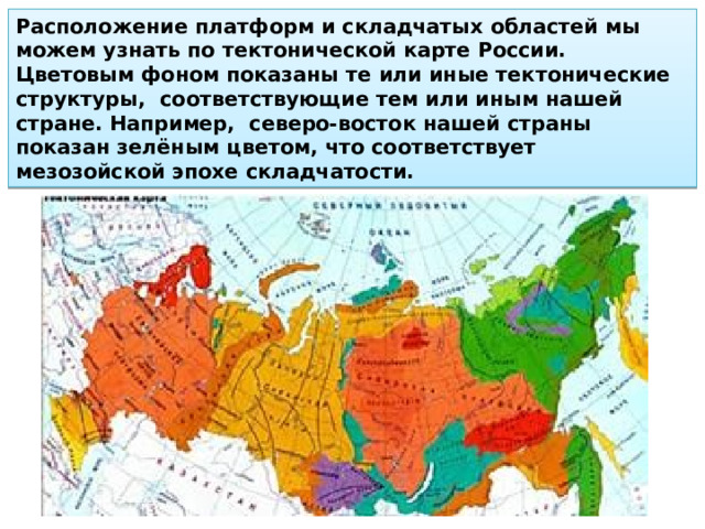 Расположение платформ и складчатых областей мы можем узнать по тектонической карте России. Цветовым фоном показаны те или иные тектонические структуры, соответствующие тем или иным нашей стране. Например, северо-восток нашей стра­ны показан зелёным цветом, что соответствует мезозойской эпохе складчатости. 