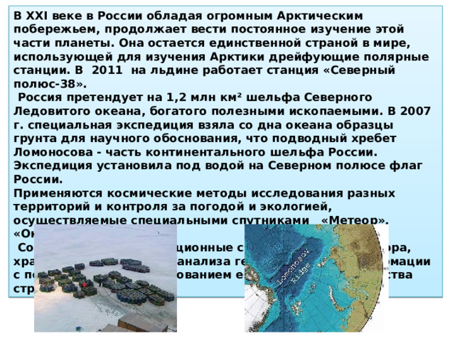В XXI веке в России обладая огромным Арктическим побережьем, продолжает вести постоянное изучение этой части планеты. Она остается единственной страной в мире, использующей для изучения Арктики дрейфующие полярные станции. В 2011 на льдине работает станция «Северный полюс-38».  Россия претендует на 1,2 млн км² шельфа Северного Ледовитого океана, богатого полезными ископаемыми. В 2007 г. специ­альная экспедиция взяла со дна океана образцы грунта для научного обоснования, что подводный хребет Ломоносова - часть континентального шельфа России. Экспедиция установила под водой на Северном полюсе флаг России. Применяются космические методы исследования разных территорий и контроля за погодой и эко­логией, осуществляемые специальными спутниками «Метеор», «Океан», «Ресурс».  Создаются Геоинформационные системы (ГИС) для сбора, хранения, переработки, анали­за географической информации с последующим использованием ее для развития хозяйства страны 