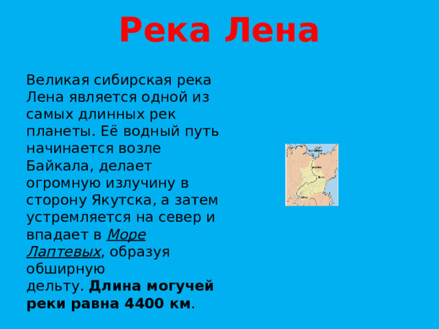 Река Лена Великая сибирская река Лена является одной из самых длинных рек планеты. Её водный путь начинается возле Байкала, делает огромную излучину в сторону Якутска, а затем устремляется на север и впадает в  Море Лаптевых , образуя обширную дельту.  Длина могучей реки равна 4400 км . 