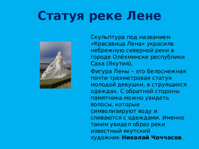 Статуя реке Лене Скульптура под названием «Красавица Лена» украсила небрежную северной реки в городе Олёкминске республики Саха (Якутия). Фигура Лены – это белоснежная почти трехметровая статуя молодой девушки, в струящихся одеждах. С обратной стороны памятника можно увидеть волосы, которые символизируют воду и сливаются с одеждами. Именно таким увидел образ реки известный якутский художник  Николай Чоччасов . 